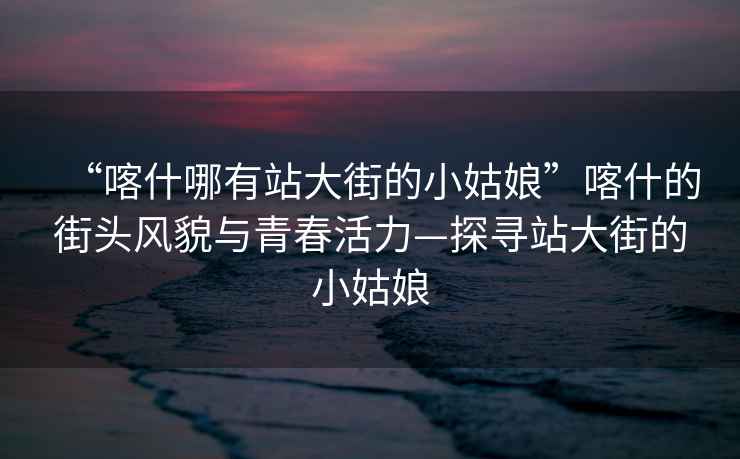 “喀什哪有站大街的小姑娘”喀什的街頭風(fēng)貌與青春活力—探尋站大街的小姑娘