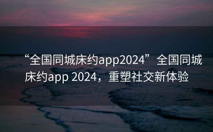 “全國(guó)同城床約app2024”全國(guó)同城床約app 2024，重塑社交新體驗(yàn)