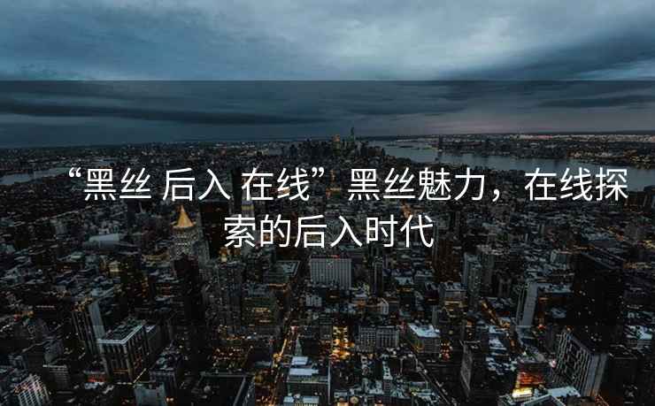 “黑絲 后入 在線”黑絲魅力，在線探索的后入時(shí)代