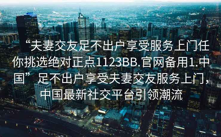 “夫妻交友足不出戶享受服務(wù)上門任你挑選絕對正點(diǎn)1123BB.官網(wǎng)備用1.中國”足不出戶享受夫妻交友服務(wù)上門，中國最新社交平臺引領(lǐng)潮流