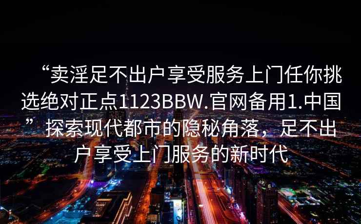 “賣淫足不出戶享受服務(wù)上門任你挑選絕對正點1123BBW.官網(wǎng)備用1.中國”探索現(xiàn)代都市的隱秘角落，足不出戶享受上門服務(wù)的新時代
