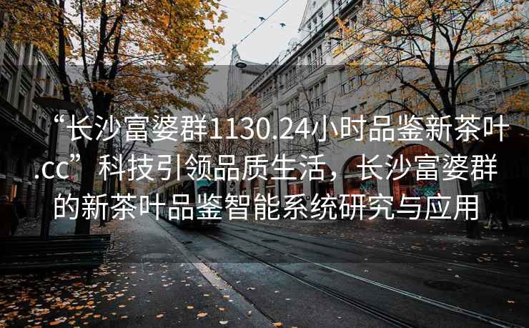 “長沙富婆群1130.24小時(shí)品鑒新茶葉.cc”科技引領(lǐng)品質(zhì)生活，長沙富婆群的新茶葉品鑒智能系統(tǒng)研究與應(yīng)用