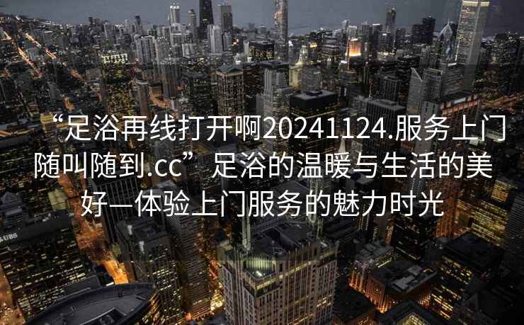 “足浴再線打開啊20241124.服務(wù)上門隨叫隨到.cc”足浴的溫暖與生活的美好—體驗上門服務(wù)的魅力時光
