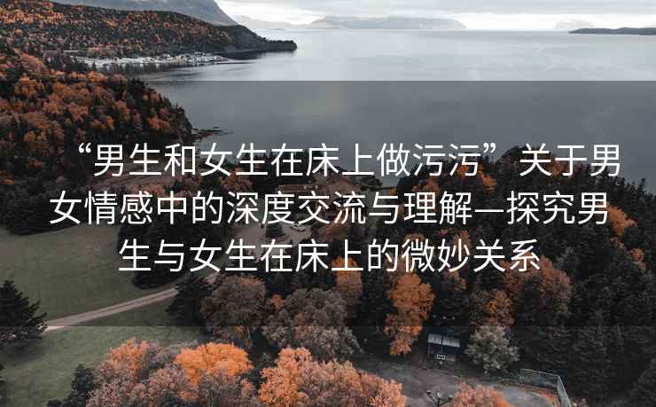 “男生和女生在床上做污污”關(guān)于男女情感中的深度交流與理解—探究男生與女生在床上的微妙關(guān)系