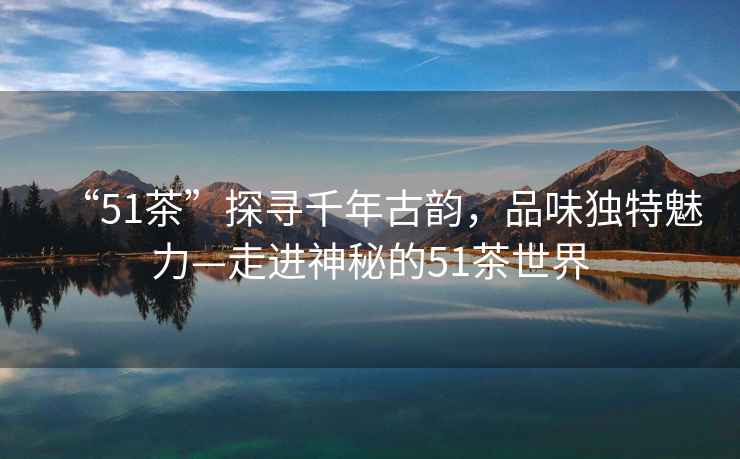“51茶”探尋千年古韻，品味獨(dú)特魅力—走進(jìn)神秘的51茶世界