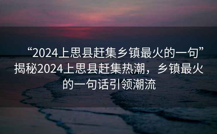 “2024上思縣趕集鄉(xiāng)鎮(zhèn)最火的一句”揭秘2024上思縣趕集熱潮，鄉(xiāng)鎮(zhèn)最火的一句話引領(lǐng)潮流
