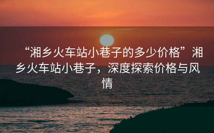 “湘鄉(xiāng)火車站小巷子的多少價(jià)格”湘鄉(xiāng)火車站小巷子，深度探索價(jià)格與風(fēng)情