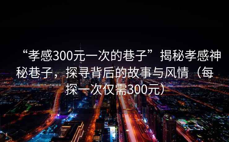 “孝感300元一次的巷子”揭秘孝感神秘巷子，探尋背后的故事與風情（每探一次僅需300元）
