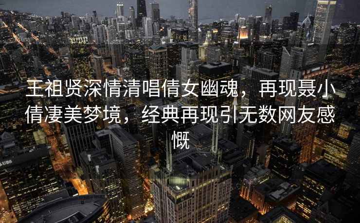 王祖賢深情清唱倩女幽魂，再現(xiàn)聶小倩凄美夢境，經(jīng)典再現(xiàn)引無數(shù)網(wǎng)友感慨