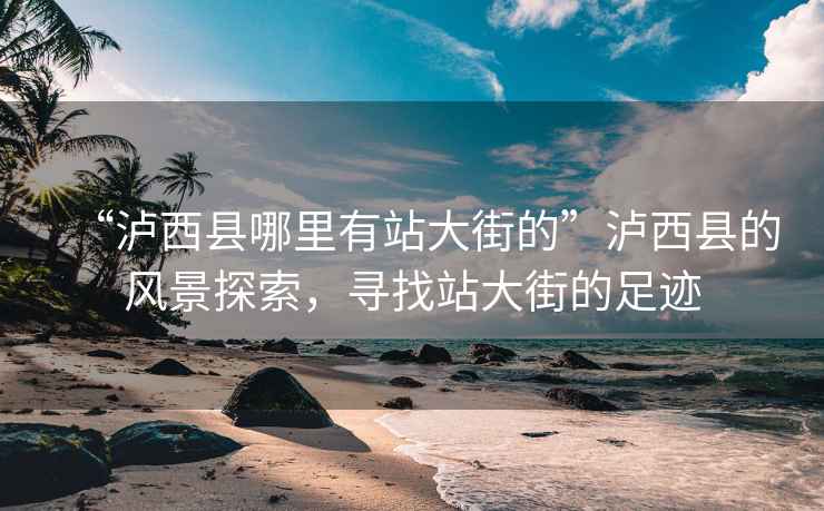 “瀘西縣哪里有站大街的”瀘西縣的風(fēng)景探索，尋找站大街的足跡