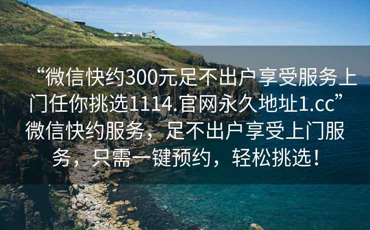“微信快約300元足不出戶享受服務(wù)上門任你挑選1114.官網(wǎng)永久地址1.cc”微信快約服務(wù)，足不出戶享受上門服務(wù)，只需一鍵預(yù)約，輕松挑選！