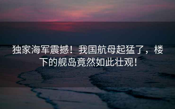 獨家海軍震撼！我國航母起猛了，樓下的艦島竟然如此壯觀！