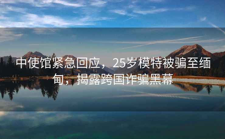 中使館緊急回應(yīng)，25歲模特被騙至緬甸，揭露跨國詐騙黑幕