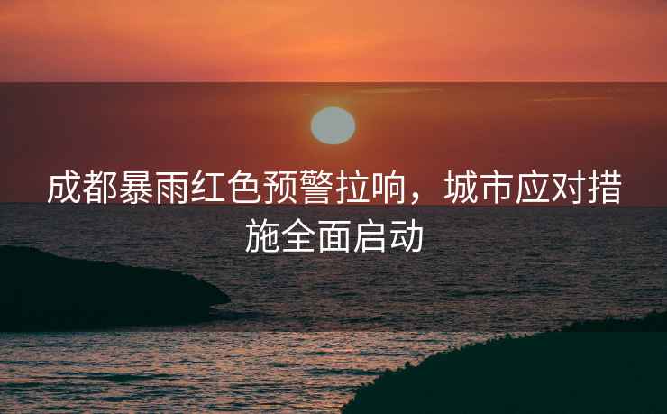 成都暴雨紅色預(yù)警拉響，城市應(yīng)對措施全面啟動