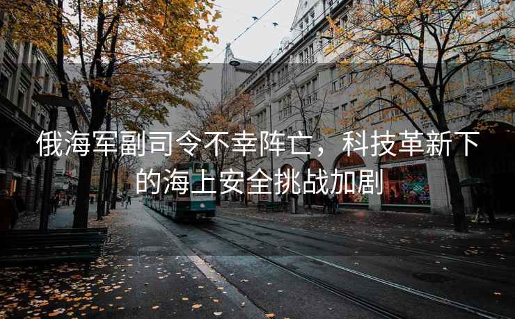 俄海軍副司令不幸陣亡，科技革新下的海上安全挑戰(zhàn)加劇