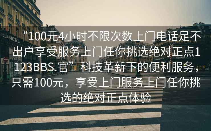 “100元4小時不限次數(shù)上門電話足不出戶享受服務(wù)上門任你挑選絕對正點1123BBS.官”科技革新下的便利服務(wù)，只需100元，享受上門服務(wù)上門任你挑選的絕對正點體驗