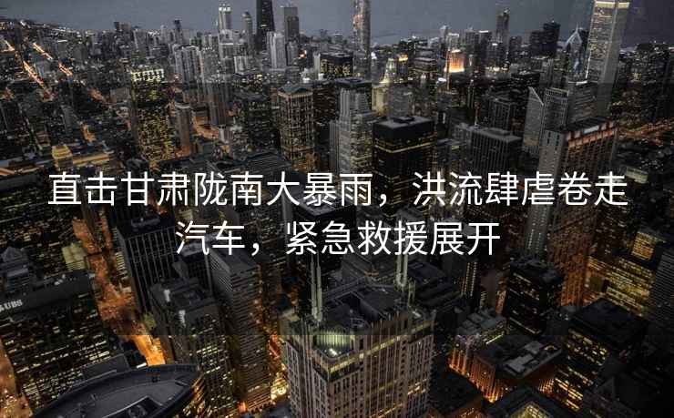 直擊甘肅隴南大暴雨，洪流肆虐卷走汽車，緊急救援展開