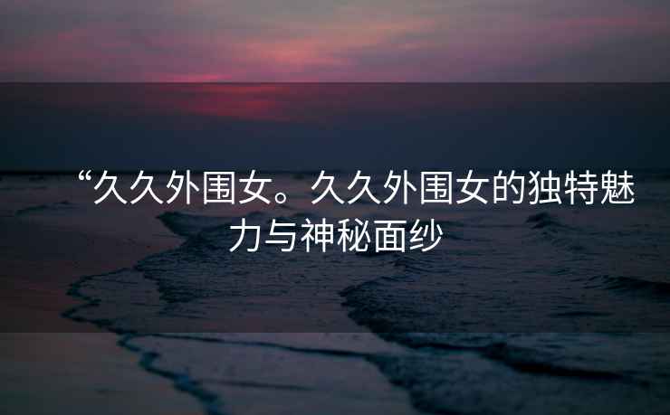 “久久外圍女。久久外圍女的獨(dú)特魅力與神秘面紗