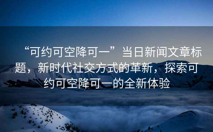 “可約可空降可一”當(dāng)日新聞文章標(biāo)題，新時代社交方式的革新，探索可約可空降可一的全新體驗