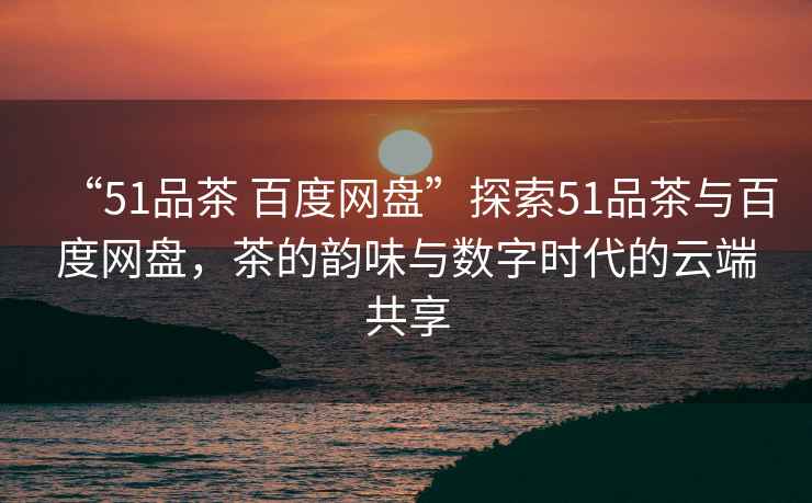 “51品茶 百度網(wǎng)盤”探索51品茶與百度網(wǎng)盤，茶的韻味與數(shù)字時(shí)代的云端共享