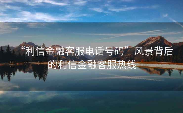 “利信金融客服電話號碼”風(fēng)景背后的利信金融客服熱線