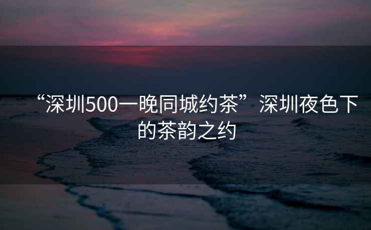 “深圳500一晚同城約茶”深圳夜色下的茶韻之約