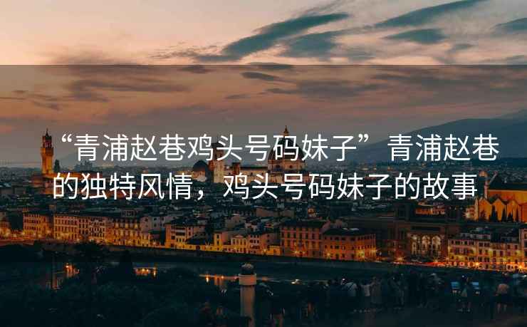 “青浦趙巷雞頭號(hào)碼妹子”青浦趙巷的獨(dú)特風(fēng)情，雞頭號(hào)碼妹子的故事