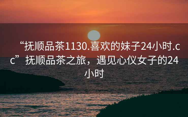 “撫順品茶1130.喜歡的妹子24小時(shí).cc”撫順品茶之旅，遇見心儀女子的24小時(shí)