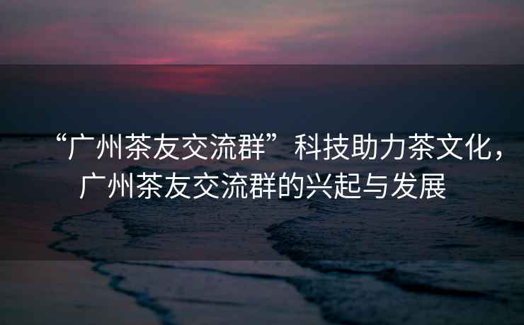 “廣州茶友交流群”科技助力茶文化，廣州茶友交流群的興起與發(fā)展