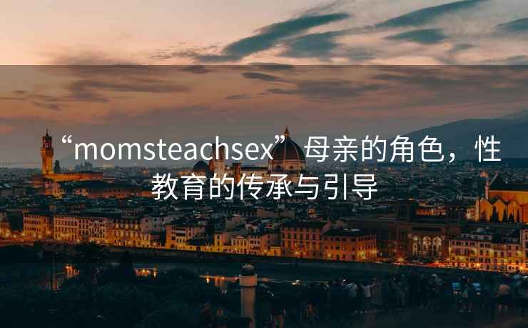“momsteachsex”母親的角色，性教育的傳承與引導(dǎo)