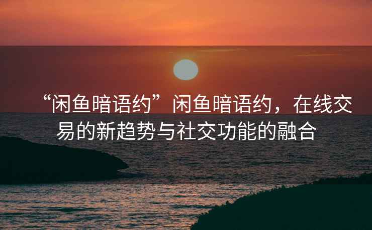 “閑魚(yú)暗語(yǔ)約”閑魚(yú)暗語(yǔ)約，在線交易的新趨勢(shì)與社交功能的融合