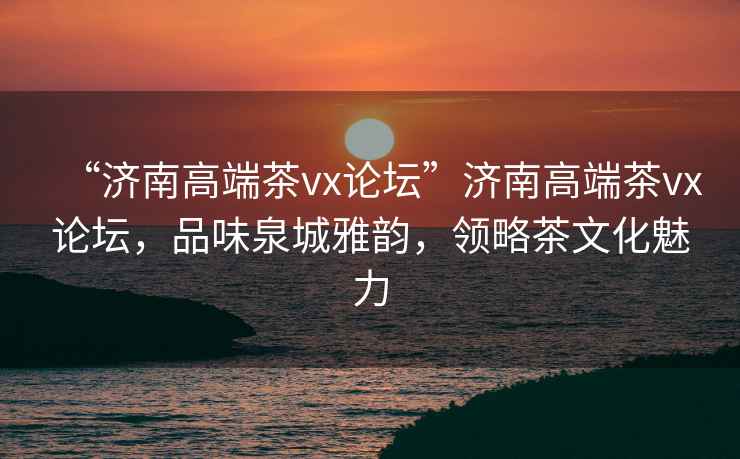 “濟(jì)南高端茶vx論壇”濟(jì)南高端茶vx論壇，品味泉城雅韻，領(lǐng)略茶文化魅力