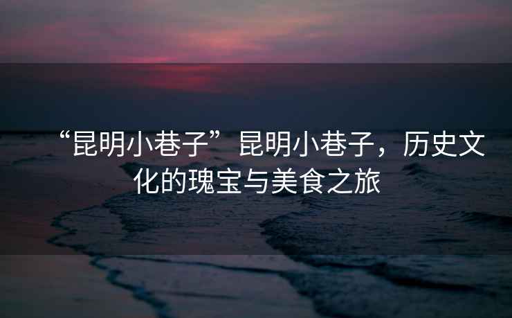 “昆明小巷子”昆明小巷子，歷史文化的瑰寶與美食之旅