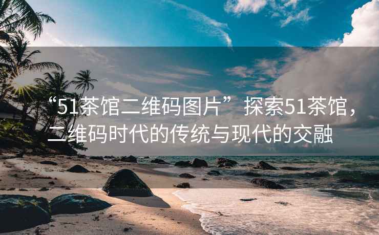 “51茶館二維碼圖片”探索51茶館，二維碼時代的傳統(tǒng)與現代的交融