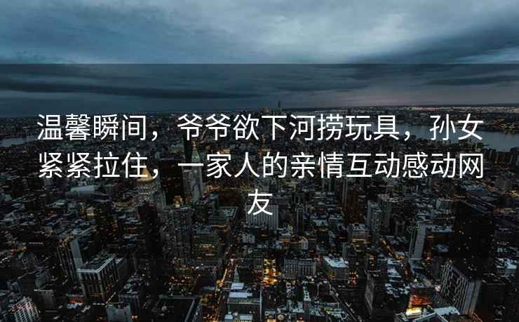 溫馨瞬間，爺爺欲下河撈玩具，孫女緊緊拉住，一家人的親情互動感動網(wǎng)友