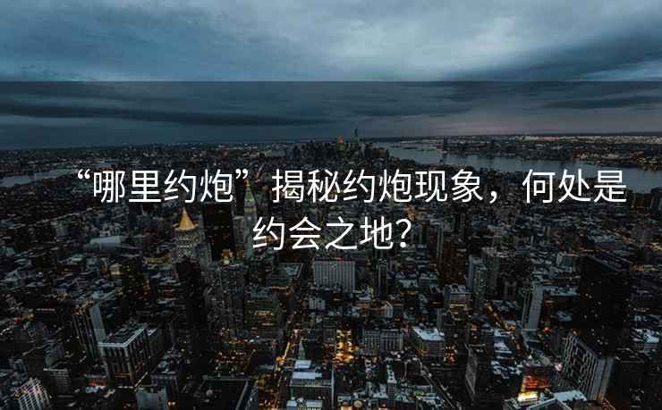 “哪里約炮”揭秘約炮現(xiàn)象，何處是約會(huì)之地？