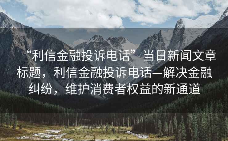 “利信金融投訴電話”當(dāng)日新聞文章標(biāo)題，利信金融投訴電話—解決金融糾紛，維護(hù)消費(fèi)者權(quán)益的新通道
