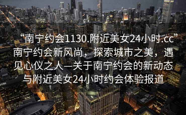 “南寧約會1130.附近美女24小時.cc”南寧約會新風(fēng)尚，探索城市之美，遇見心儀之人—關(guān)于南寧約會的新動態(tài)與附近美女24小時約會體驗報道
