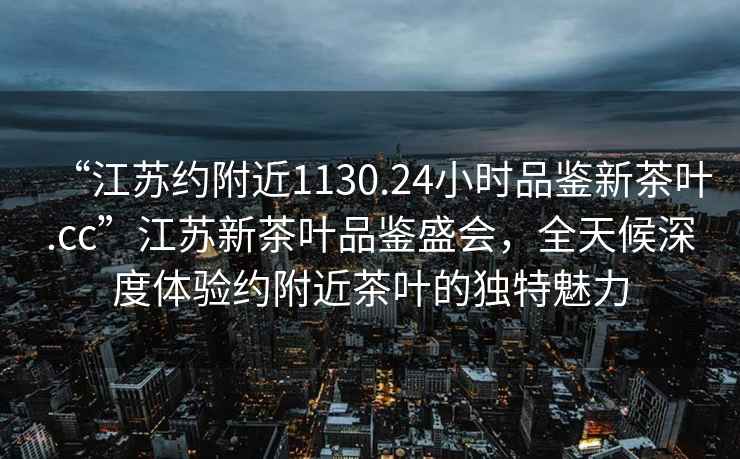 “江蘇約附近1130.24小時(shí)品鑒新茶葉.cc”江蘇新茶葉品鑒盛會(huì)，全天候深度體驗(yàn)約附近茶葉的獨(dú)特魅力