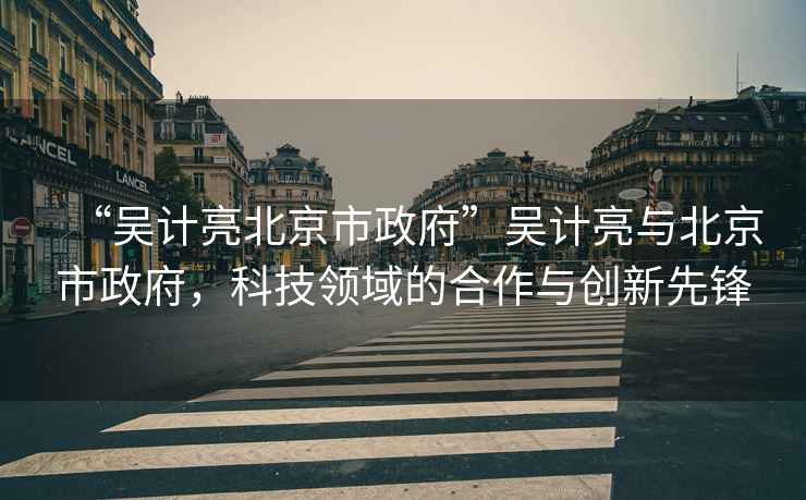 “吳計亮北京市政府”吳計亮與北京市政府，科技領域的合作與創(chuàng)新先鋒