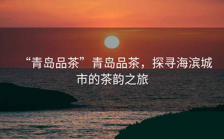 “青島品茶”青島品茶，探尋海濱城市的茶韻之旅