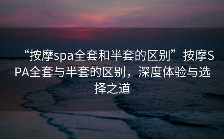 “按摩spa全套和半套的區(qū)別”按摩SPA全套與半套的區(qū)別，深度體驗(yàn)與選擇之道