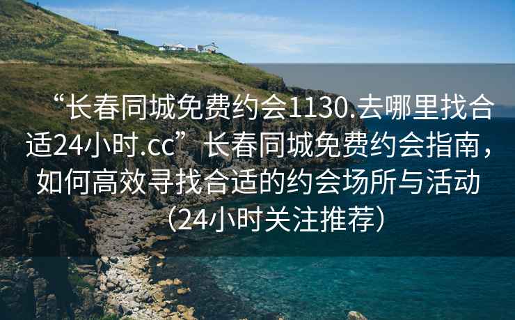 “長春同城免費約會1130.去哪里找合適24小時.cc”長春同城免費約會指南，如何高效尋找合適的約會場所與活動（24小時關(guān)注推薦）