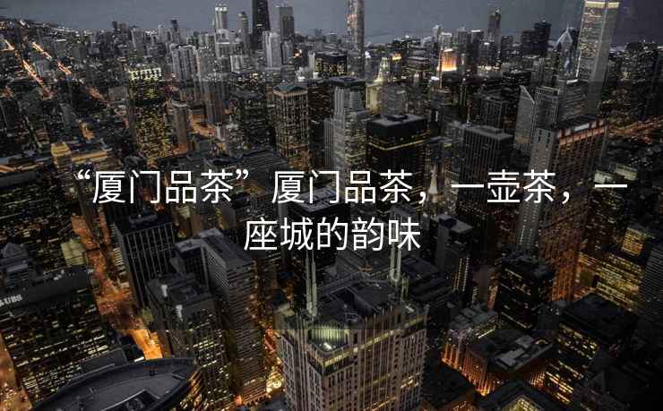 “廈門品茶”廈門品茶，一壺茶，一座城的韻味