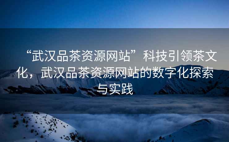 “武漢品茶資源網(wǎng)站”科技引領(lǐng)茶文化，武漢品茶資源網(wǎng)站的數(shù)字化探索與實(shí)踐