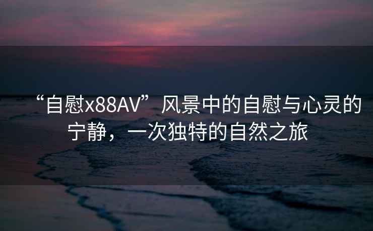 “自慰x88AV”風(fēng)景中的自慰與心靈的寧靜，一次獨特的自然之旅