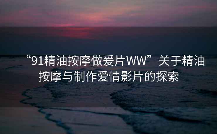 “91精油按摩做爰片WW”關(guān)于精油按摩與制作愛情影片的探索