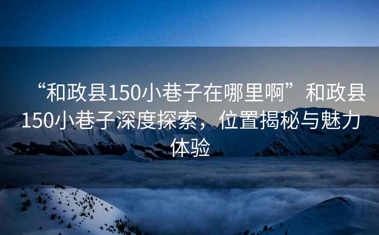 “和政縣150小巷子在哪里啊”和政縣150小巷子深度探索，位置揭秘與魅力體驗