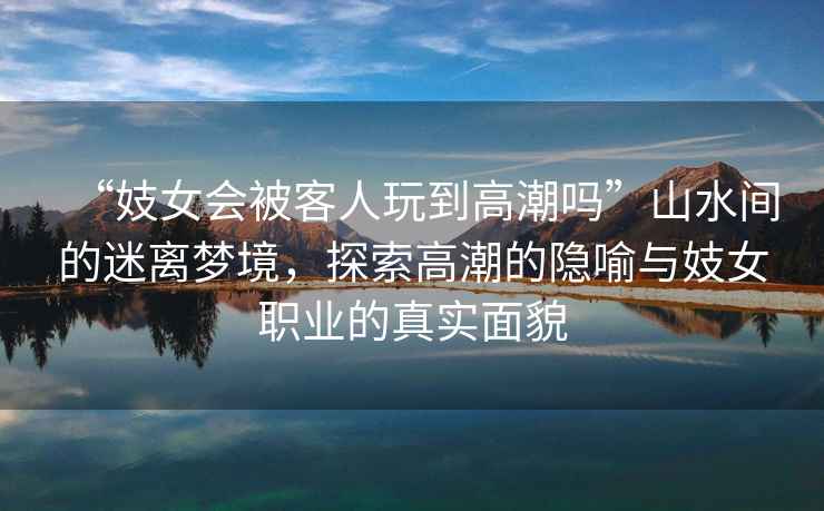 “妓女會被客人玩到高潮嗎”山水間的迷離夢境，探索高潮的隱喻與妓女職業(yè)的真實面貌