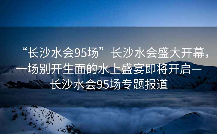 “長沙水會95場”長沙水會盛大開幕，一場別開生面的水上盛宴即將開啟—長沙水會95場專題報(bào)道